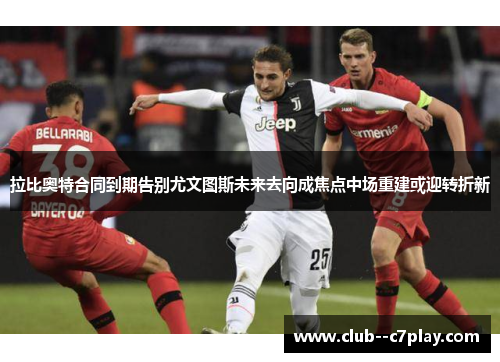 拉比奥特合同到期告别尤文图斯未来去向成焦点中场重建或迎转折新