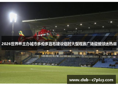 2026世界杯主办城市多伦多宣布建设临时大型观赛广场迎接球迷热潮